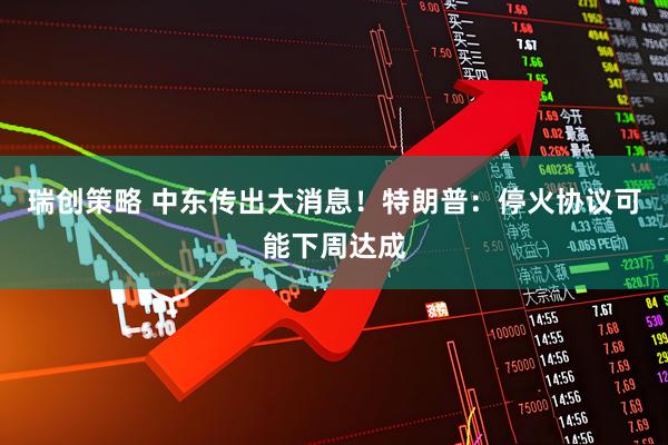 瑞创策略 中东传出大消息！特朗普：停火协议可能下周达成