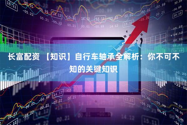 长富配资 【知识】自行车轴承全解析：你不可不知的关键知识