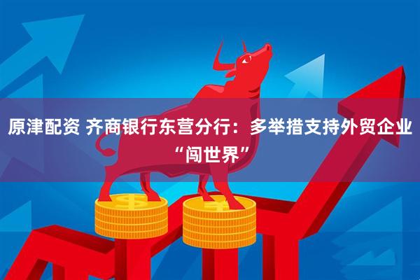 原津配资 齐商银行东营分行：多举措支持外贸企业“闯世界”