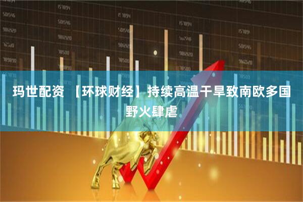 玛世配资 【环球财经】持续高温干旱致南欧多国野火肆虐