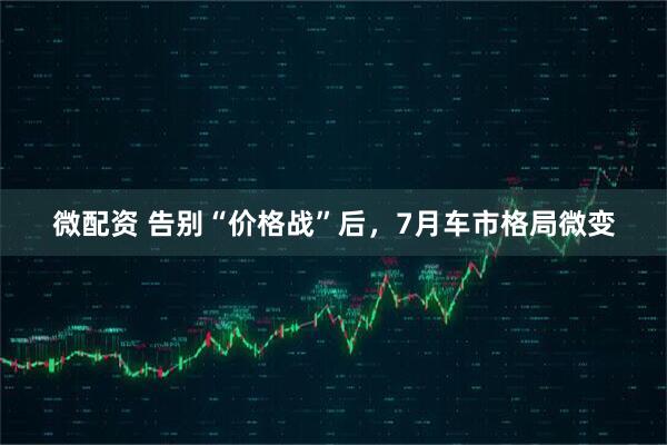 微配资 告别“价格战”后，7月车市格局微变