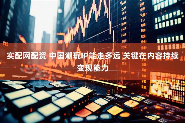 实配网配资 中国潮玩IP能走多远 关键在内容持续变现能力