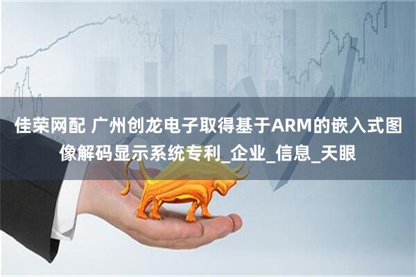 佳荣网配 广州创龙电子取得基于ARM的嵌入式图像解码显示系统专利_企业_信息_天眼