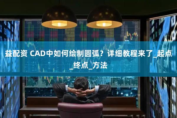 益配资 CAD中如何绘制圆弧？详细教程来了_起点_终点_方法