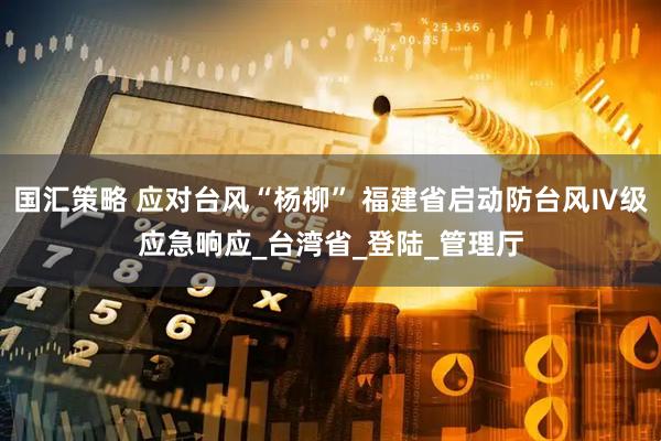 国汇策略 应对台风“杨柳” 福建省启动防台风Ⅳ级应急响应_台湾省_登陆_管理厅