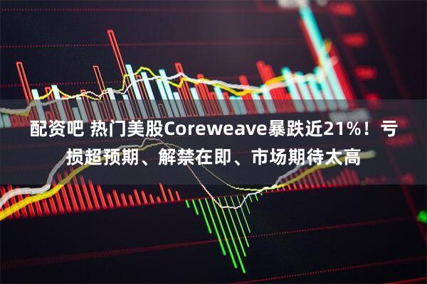 配资吧 热门美股Coreweave暴跌近21%！亏损超预期、解禁在即、市场期待太高