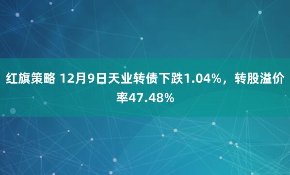 红旗策略 12月9日天业转债下跌1.04%，转股溢价率47.48%