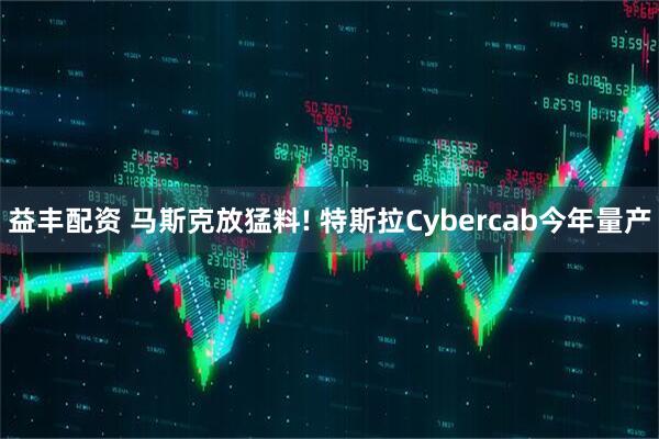 益丰配资 马斯克放猛料! 特斯拉Cybercab今年量产