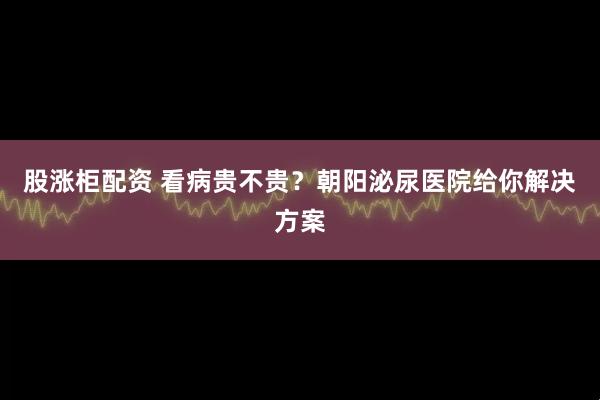 股涨柜配资 看病贵不贵？朝阳泌尿医院给你解决方案