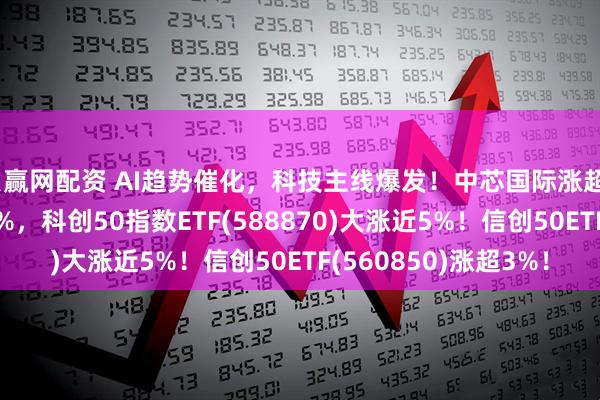 贝赢网配资 AI趋势催化，科技主线爆发！中芯国际涨超7%，海光信息涨超5%，科创50指数ETF(588870)大涨近5%！信创50ETF(560850)涨超3%！