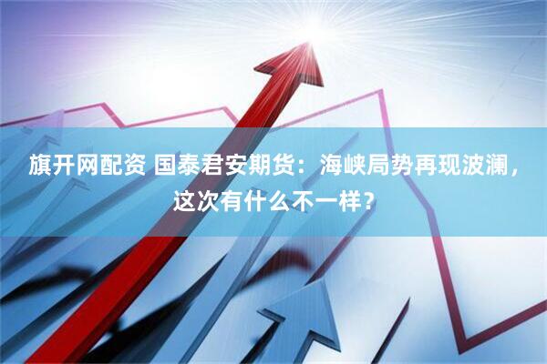 旗开网配资 国泰君安期货：海峡局势再现波澜，这次有什么不一样？