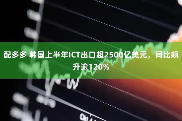 配多多 韩国上半年ICT出口超2500亿美元，同比飙升逾120%