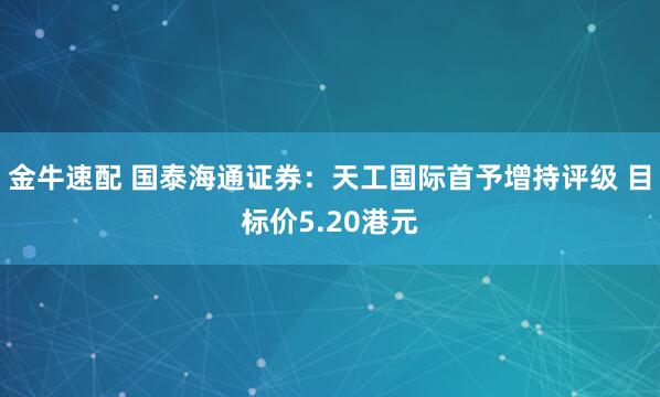 金牛速配 国泰海通证券：天工国际首予增持评级 目标价5.20港元